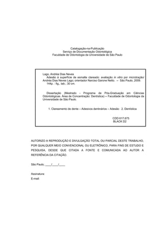 Catalogação-na-Publicação
                        Serviço de Documentação Odontológica
                 Faculdade de Odontologia da Universidade de São Paulo




          Lago, Andréa Dias Neves
             Adesão à superfície de esmalte clareado: avaliação in vitro por microtração/
          Andréa Dias Neves Lago; orientador Narciso Garone Netto. -- São Paulo, 2009.
             144p. : fig., tab.; 30 cm.


             Dissertação (Mestrado - Programa de Pós-Graduação em Ciências
          Odontológicas. Área de Concentração: Dentística) -- Faculdade de Odontologia da
          Universidade de São Paulo.


              1. Clareamento de dente – Adesivos dentinários – Adesão 2. Dentística


                                                                CDD 617.675
                                                                BLACK D2




AUTORIZO A REPRODUÇÃO E DIVULGAÇÃO TOTAL OU PARCIAL DESTE TRABALHO,
POR QUALQUER MEIO CONVENCIONAL OU ELETRÔNICO, PARA FINS DE ESTUDO E
PESQUISA, DESDE QUE CITADA A FONTE E COMUNICADA AO AUTOR A
REFERÊNCIA DA CITAÇÃO.


São Paulo, ____/____/____


Assinatura:
E-mail:
 