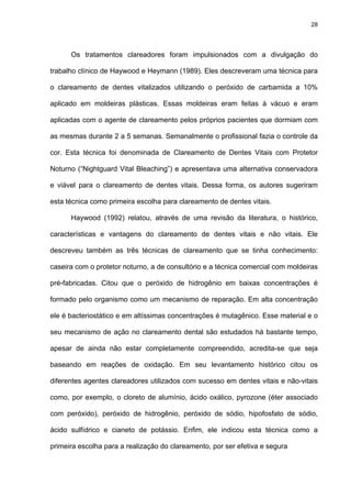 28




      Os tratamentos clareadores foram impulsionados com a divulgação do

trabalho clínico de Haywood e Heymann (1989). Eles descreveram uma técnica para

o clareamento de dentes vitalizados utilizando o peróxido de carbamida a 10%

aplicado em moldeiras plásticas. Essas moldeiras eram feitas à vácuo e eram

aplicadas com o agente de clareamento pelos próprios pacientes que dormiam com

as mesmas durante 2 a 5 semanas. Semanalmente o profissional fazia o controle da

cor. Esta técnica foi denominada de Clareamento de Dentes Vitais com Protetor

Noturno (“Nightguard Vital Bleaching”) e apresentava uma alternativa conservadora

e viável para o clareamento de dentes vitais. Dessa forma, os autores sugeriram

esta técnica como primeira escolha para clareamento de dentes vitais.

      Haywood (1992) relatou, através de uma revisão da literatura, o histórico,

características e vantagens do clareamento de dentes vitais e não vitais. Ele

descreveu também as três técnicas de clareamento que se tinha conhecimento:

caseira com o protetor noturno, a de consultório e a técnica comercial com moldeiras

pré-fabricadas. Citou que o peróxido de hidrogênio em baixas concentrações é

formado pelo organismo como um mecanismo de reparação. Em alta concentração

ele é bacteriostático e em altíssimas concentrações é mutagênico. Esse material e o

seu mecanismo de ação no clareamento dental são estudados há bastante tempo,

apesar de ainda não estar completamente compreendido, acredita-se que seja

baseando em reações de oxidação. Em seu levantamento histórico citou os

diferentes agentes clareadores utilizados com sucesso em dentes vitais e não-vitais

como, por exemplo, o cloreto de alumínio, ácido oxálico, pyrozone (éter associado

com peróxido), peróxido de hidrogênio, peróxido de sódio, hipofosfato de sódio,

ácido sulfídrico e cianeto de potássio. Enfim, ele indicou esta técnica como a

primeira escolha para a realização do clareamento, por ser efetiva e segura
 