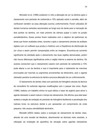 29




      McCaslin et al. (1999) avaliaram in vitro a alteração de cor na dentina após o

clareamento com peróxido de carbamida a 10% aplicado sobre o esmalte, além de

verificaram também se essa alteração ocorreu uniformemente. Foram utilizados 20

dentes humanos extraídos seccionados ao longo eixo do dente para a marcação de

dois pontos na dentina, um mais próximo da câmara pulpar e outro na junção

esmalte/dentina. Esses pontos foram realizados com o objetivo de padronizar as

áreas que foram avaliadas antes, durante e após o clareamento através de análises

digitais com um software que produz o histórico com a freqüência da distribuição da

cor cinza e assim permitir comparações entre as imagens. Encontrou-se aumento

significante da claridade após o clareamento nas duas regiões demarcadas, porém

não houve diferenças significativas entre a região interna e externa da dentina. Os

autores concluíram que o clareamento caseiro com peróxido de carbamida a 10%

pode alterar a cor da dentina e isso é importante para o tratamento de manchas

provocadas por traumas ou pigmentos provenientes da tetraciclina, pois o agente

clareador penetra na estrutura do dente e provoca alteração da cor uniformemente.

      O clareamento de dentes vitais com peróxido de hidrogênio através da técnica

de consultório foi sofrendo algumas modificações com o passar dos anos. Reyto

(1998), realizou um trabalho clínico no qual utilizou o laser de argônio para ativar o

agente clareador e assim reduzir o tempo de clareamento. Ele afirmou que este laser

acelera a reação de oxidação do peróxido de hidrogênio facilitando a penetração dos

radicais livres na estrutura dental e por apresentar um comprimento de onda

pequeno, não causou sensibilidade dentinária.

      Mondelli (2003) relatou sobre a evolução do clareamento de dentes vitais,

através de uma revisão da literatura, descrevendo as técnicas mais recentes, a

utilização da irradiação de aparelhos de ativação sobre agentes clareadores
 