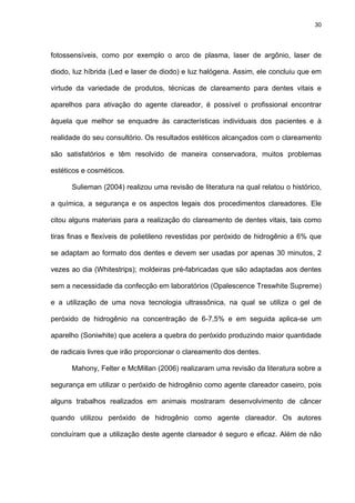 30




fotossensíveis, como por exemplo o arco de plasma, laser de argônio, laser de

diodo, luz híbrida (Led e laser de diodo) e luz halógena. Assim, ele concluiu que em

virtude da variedade de produtos, técnicas de clareamento para dentes vitais e

aparelhos para ativação do agente clareador, é possível o profissional encontrar

àquela que melhor se enquadre às características individuais dos pacientes e à

realidade do seu consultório. Os resultados estéticos alcançados com o clareamento

são satisfatórios e têm resolvido de maneira conservadora, muitos problemas

estéticos e cosméticos.

      Sulieman (2004) realizou uma revisão de literatura na qual relatou o histórico,

a química, a segurança e os aspectos legais dos procedimentos clareadores. Ele

citou alguns materiais para a realização do clareamento de dentes vitais, tais como

tiras finas e flexíveis de polietileno revestidas por peróxido de hidrogênio a 6% que

se adaptam ao formato dos dentes e devem ser usadas por apenas 30 minutos, 2

vezes ao dia (Whitestrips); moldeiras pré-fabricadas que são adaptadas aos dentes

sem a necessidade da confecção em laboratórios (Opalescence Treswhite Supreme)

e a utilização de uma nova tecnologia ultrassônica, na qual se utiliza o gel de

peróxido de hidrogênio na concentração de 6-7,5% e em seguida aplica-se um

aparelho (Soniwhite) que acelera a quebra do peróxido produzindo maior quantidade

de radicais livres que irão proporcionar o clareamento dos dentes.

      Mahony, Felter e McMillan (2006) realizaram uma revisão da literatura sobre a

segurança em utilizar o peróxido de hidrogênio como agente clareador caseiro, pois

alguns trabalhos realizados em animais mostraram desenvolvimento de câncer

quando utilizou peróxido de hidrogênio como agente clareador. Os autores

concluíram que a utilização deste agente clareador é seguro e eficaz. Além de não
 