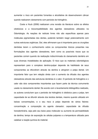 31




aumentar o risco em pacientes fumantes e alcoólatras de desenvolverem câncer

quando realizarem clareamento com peróxido de hidrogênio.

      Costa e Huck (2006) realizaram uma revisão da literatura sobre os efeitos

citotóxicos   e   a   biocompatibilidade   dos   agentes   clareadores   utilizados   na

Odontologia. As reações de radicais livres não são específicas apenas para

moléculas pigmentadas dos dentes, podendo também reagir potencialmente com

outras estruturas orgânicas. Daí, eles afirmaram que é importante para os cirurgiões

dentistas terem o conhecimento sobre os componentes tóxicos presentes nas

formulações dos agentes clareadores, bem como os possíveis riscos que os

pacientes correm quando da realização indiscriminada do clareamento dentário em

suas diversas modalidades de aplicação. O risco que os materiais odontológicos

representam para o complexo dentino-pulpar depende da habilidade de seus

componentes se difundirem através da dentina e atingirem a polpa dental. Um

importante fator que tem relação direta com o aumento da difusão dos agentes

clareadores através das estruturas dentárias é o calor. O peróxido de hidrogênio e o

calor são dois componentes importantes que fazem parte da técnica comumente

usada no clareamento dental. De acordo com o levantamento bibliográfico realizado,

os autores concluíram que o peróxido de hidrogênio é citotóxico para a polpa, tem

capacidade de se difundir através dos tecidos dentais, mesmo quando utilizado em

baixas concentrações, e o seu risco à polpa depende de vários fatores:

concentração e composição do agente clareador; capacidade de difusão

transdentinária, seja pelo seu baixo peso molecular ou aumento da permeabilidade

da dentina; tempo de exposição às células pulpares e a temperatura utilizada para

catalisar a reação química do material.
 