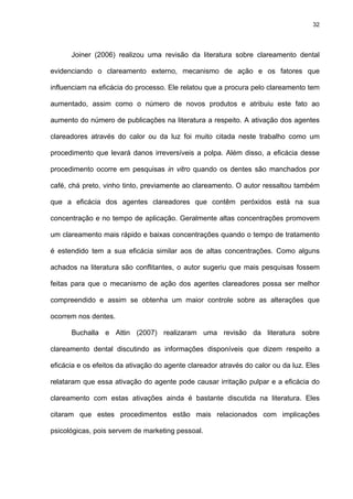 32




      Joiner (2006) realizou uma revisão da literatura sobre clareamento dental

evidenciando o clareamento externo, mecanismo de ação e os fatores que

influenciam na eficácia do processo. Ele relatou que a procura pelo clareamento tem

aumentado, assim como o número de novos produtos e atribuiu este fato ao

aumento do número de publicações na literatura a respeito. A ativação dos agentes

clareadores através do calor ou da luz foi muito citada neste trabalho como um

procedimento que levará danos irreversíveis a polpa. Além disso, a eficácia desse

procedimento ocorre em pesquisas in vitro quando os dentes são manchados por

café, chá preto, vinho tinto, previamente ao clareamento. O autor ressaltou também

que a eficácia dos agentes clareadores que contêm peróxidos está na sua

concentração e no tempo de aplicação. Geralmente altas concentrações promovem

um clareamento mais rápido e baixas concentrações quando o tempo de tratamento

é estendido tem a sua eficácia similar aos de altas concentrações. Como alguns

achados na literatura são conflitantes, o autor sugeriu que mais pesquisas fossem

feitas para que o mecanismo de ação dos agentes clareadores possa ser melhor

compreendido e assim se obtenha um maior controle sobre as alterações que

ocorrem nos dentes.

      Buchalla e Attin (2007) realizaram uma revisão da literatura sobre

clareamento dental discutindo as informações disponíveis que dizem respeito a

eficácia e os efeitos da ativação do agente clareador através do calor ou da luz. Eles

relataram que essa ativação do agente pode causar irritação pulpar e a eficácia do

clareamento com estas ativações ainda é bastante discutida na literatura. Eles

citaram que estes procedimentos estão mais relacionados com implicações

psicológicas, pois servem de marketing pessoal.
 