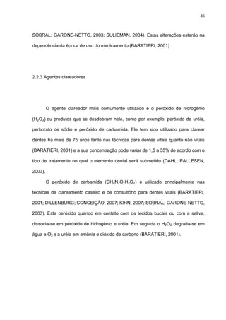 35




SOBRAL; GARONE-NETTO, 2003; SULIEMAN, 2004). Estas alterações estarão na

dependência da época de uso do medicamento (BARATIERI, 2001).




2.2.3 Agentes clareadores




         O agente clareador mais comumente utilizado é o peróxido de hidrogênio

(H2O2) ou produtos que se desdobram nele, como por exemplo: peróxido de uréia,

perborato de sódio e peróxido de carbamida. Ele tem sido utilizado para clarear

dentes há mais de 75 anos tanto nas técnicas para dentes vitais quanto não vitais

(BARATIERI, 2001) e a sua concentração pode variar de 1,5 a 35% de acordo com o

tipo de tratamento no qual o elemento dental será submetido (DAHL; PALLESEN,

2003).

         O peróxido de carbamida (CH4N2O-H2O2) é utilizado principalmente nas

técnicas de clareamento caseiro e de consultório para dentes vitais (BARATIERI,

2001; DILLENBURG; CONCEIÇÃO, 2007; KIHN, 2007; SOBRAL; GARONE-NETTO,

2003). Este peróxido quando em contato com os tecidos bucais ou com a saliva,

dissocia-se em peróxido de hidrogênio e uréia. Em seguida o H2O2 degrada-se em

água e O2 e a uréia em amônia e dióxido de carbono (BARATIERI, 2001).
 