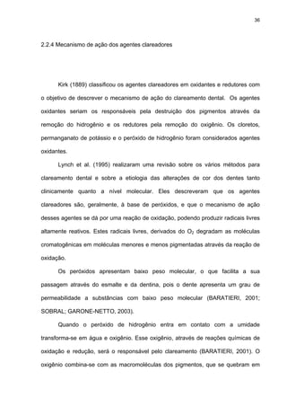 36




2.2.4 Mecanismo de ação dos agentes clareadores




      Kirk (1889) classificou os agentes clareadores em oxidantes e redutores com

o objetivo de descrever o mecanismo de ação do clareamento dental. Os agentes

oxidantes seriam os responsáveis pela destruição dos pigmentos através da

remoção do hidrogênio e os redutores pela remoção do oxigênio. Os cloretos,

permanganato de potássio e o peróxido de hidrogênio foram considerados agentes

oxidantes.

      Lynch et al. (1995) realizaram uma revisão sobre os vários métodos para

clareamento dental e sobre a etiologia das alterações de cor dos dentes tanto

clinicamente quanto a nível molecular. Eles descreveram que os agentes

clareadores são, geralmente, à base de peróxidos, e que o mecanismo de ação

desses agentes se dá por uma reação de oxidação, podendo produzir radicais livres

altamente reativos. Estes radicais livres, derivados do O2 degradam as moléculas

cromatogênicas em moléculas menores e menos pigmentadas através da reação de

oxidação.

      Os peróxidos apresentam baixo peso molecular, o que facilita a sua

passagem através do esmalte e da dentina, pois o dente apresenta um grau de

permeabilidade a substâncias com baixo peso molecular (BARATIERI, 2001;

SOBRAL; GARONE-NETTO, 2003).

      Quando o peróxido de hidrogênio entra em contato com a umidade

transforma-se em água e oxigênio. Esse oxigênio, através de reações químicas de

oxidação e redução, será o responsável pelo clareamento (BARATIERI, 2001). O

oxigênio combina-se com as macromoléculas dos pigmentos, que se quebram em
 