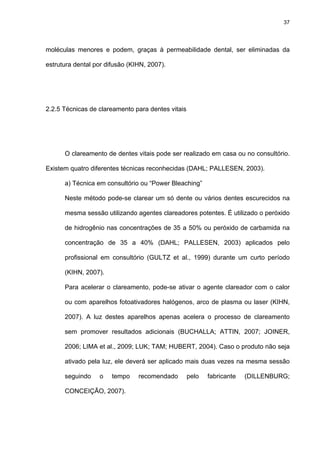 37




moléculas menores e podem, graças à permeabilidade dental, ser eliminadas da

estrutura dental por difusão (KIHN, 2007).




2.2.5 Técnicas de clareamento para dentes vitais




      O clareamento de dentes vitais pode ser realizado em casa ou no consultório.

Existem quatro diferentes técnicas reconhecidas (DAHL; PALLESEN, 2003).

      a) Técnica em consultório ou “Power Bleaching”

      Neste método pode-se clarear um só dente ou vários dentes escurecidos na

      mesma sessão utilizando agentes clareadores potentes. É utilizado o peróxido

      de hidrogênio nas concentrações de 35 a 50% ou peróxido de carbamida na

      concentração de 35 a 40% (DAHL; PALLESEN, 2003) aplicados pelo

      profissional em consultório (GULTZ et al., 1999) durante um curto período

      (KIHN, 2007).

      Para acelerar o clareamento, pode-se ativar o agente clareador com o calor

      ou com aparelhos fotoativadores halógenos, arco de plasma ou laser (KIHN,

      2007). A luz destes aparelhos apenas acelera o processo de clareamento

      sem promover resultados adicionais (BUCHALLA; ATTIN, 2007; JOINER,

      2006; LIMA et al., 2009; LUK; TAM; HUBERT, 2004). Caso o produto não seja

      ativado pela luz, ele deverá ser aplicado mais duas vezes na mesma sessão

      seguindo    o    tempo    recomendado        pelo   fabricante   (DILLENBURG;

      CONCEIÇÃO, 2007).
 