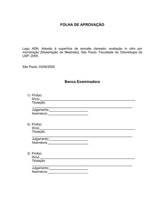 FOLHA DE APROVAÇÃO




Lago ADN. Adesão à superfície de esmalte clareado: avaliação in vitro por
microtração [Dissertação de Mestrado]. São Paulo: Faculdade de Odontologia da
USP; 2009.


São Paulo, 03/06/2009



                           Banca Examinadora


   1) Prof(a)
      Dr(a).______________________________________________________
      Titulação:
      _________________________________________________________
      Julgamento:______________________
      Assinatura:_______________________


   2) Prof(a)
      Dr(a).______________________________________________________
      Titulação:
      _________________________________________________________
      Julgamento:______________________
      Assinatura:_______________________


   3) Prof(a)
      Dr(a).______________________________________________________
      Titulação:
      _________________________________________________________
      Julgamento:______________________
      Assinatura:_______________________
 