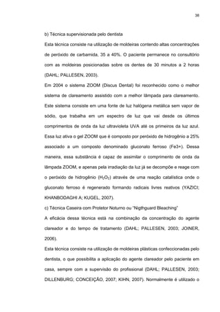 38




b) Técnica supervisionada pelo dentista

Esta técnica consiste na utilização de moldeiras contendo altas concentrações

de peróxido de carbamida, 35 a 40%. O paciente permanece no consultório

com as moldeiras posicionadas sobre os dentes de 30 minutos a 2 horas

(DAHL; PALLESEN, 2003).

Em 2004 o sistema ZOOM (Discus Dental) foi reconhecido como o melhor

sistema de clareamento assistido com a melhor lâmpada para clareamento.

Este sistema consiste em uma fonte de luz halógena metálica sem vapor de

sódio, que trabalha em um espectro de luz que vai desde os últimos

comprimentos de onda da luz ultravioleta UVA até os primeiros da luz azul.

Essa luz ativa o gel ZOOM que é composto por peróxido de hidrogênio a 25%

associado a um composto denominado gluconato ferroso (Fe3+). Dessa

maneira, essa substância é capaz de assimilar o comprimento de onda da

lâmpada ZOOM, e apenas pela irradiação da luz já se decompõe e reage com

o peróxido de hidrogênio (H2O2) através de uma reação catalística onde o

gluconato ferroso é regenerado formando radicais livres reativos (YAZICI;

KHANBODAGHI A; KUGEL, 2007).

c) Técnica Caseira com Protetor Noturno ou “Nigthguard Bleaching”

A eficácia dessa técnica está na combinação da concentração do agente

clareador e do tempo de tratamento (DAHL; PALLESEN, 2003; JOINER,

2006).

Esta técnica consiste na utilização de moldeiras plásticas confeccionadas pelo

dentista, o que possibilita a aplicação do agente clareador pelo paciente em

casa, sempre com a supervisão do profissional (DAHL; PALLESEN, 2003;

DILLENBURG; CONCEIÇÃO, 2007; KIHN, 2007). Normalmente é utilizado o
 