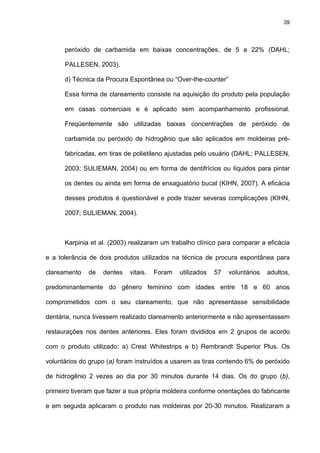 39




      peróxido de carbamida em baixas concentrações, de 5 a 22% (DAHL;

      PALLESEN, 2003).

      d) Técnica da Procura Espontânea ou “Over-the-counter”

      Essa forma de clareamento consiste na aquisição do produto pela população

      em casas comerciais e é aplicado sem acompanhamento profissional.

      Freqüentemente são utilizadas baixas concentrações de peróxido de

      carbamida ou peróxido de hidrogênio que são aplicados em moldeiras pré-

      fabricadas, em tiras de polietileno ajustadas pelo usuário (DAHL; PALLESEN,

      2003; SULIEMAN, 2004) ou em forma de dentifrícios ou líquidos para pintar

      os dentes ou ainda em forma de enxaguatório bucal (KIHN, 2007). A eficácia

      desses produtos é questionável e pode trazer severas complicações (KIHN,

      2007; SULIEMAN, 2004).



      Karpinia et al. (2003) realizaram um trabalho clínico para comparar a eficácia

e a tolerância de dois produtos utilizados na técnica de procura espontânea para

clareamento   de   dentes   vitais.   Foram   utilizados   57   voluntários   adultos,

predominantemente do gênero feminino com idades entre 18 e 60 anos

comprometidos com o seu clareamento, que não apresentasse sensibilidade

dentária, nunca tivessem realizado clareamento anteriormente e não apresentassem

restaurações nos dentes anteriores. Eles foram divididos em 2 grupos de acordo

com o produto utilizado: a) Crest Whitestrips e b) Rembrandt Superior Plus. Os

voluntários do grupo (a) foram instruídos a usarem as tiras contendo 6% de peróxido

de hidrogênio 2 vezes ao dia por 30 minutos durante 14 dias. Os do grupo (b),

primeiro tiveram que fazer a sua própria moldeira conforme orientações do fabricante

e em seguida aplicaram o produto nas moldeiras por 20-30 minutos. Realizaram a
 