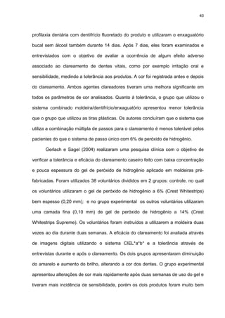 40




profilaxia dentária com dentifrício fluoretado do produto e utilizaram o enxaguatório

bucal sem álcool também durante 14 dias. Após 7 dias, eles foram examinados e

entrevistados com o objetivo de avaliar a ocorrência de algum efeito adverso

associado ao clareamento de dentes vitais, como por exemplo irritação oral e

sensibilidade, medindo a tolerância aos produtos. A cor foi registrada antes e depois

do clareamento. Ambos agentes clareadores tiveram uma melhora significante em

todos os parâmetros de cor analisados. Quanto à tolerância, o grupo que utilizou o

sistema combinado moldeira/dentifrício/enxaguatório apresentou menor tolerância

que o grupo que utilizou as tiras plásticas. Os autores concluíram que o sistema que

utiliza a combinação múltipla de passos para o clareamento é menos tolerável pelos

pacientes do que o sistema de passo único com 6% de peróxido de hidrogênio.

      Gerlach e Sagel (2004) realizaram uma pesquisa clínica com o objetivo de

verificar a tolerância e eficácia do clareamento caseiro feito com baixa concentração

e pouca espessura do gel de peróxido de hidrogênio aplicado em moldeiras pré-

fabricadas. Foram utilizados 38 voluntários divididos em 2 grupos: controle, no qual

os voluntários utilizaram o gel de peróxido de hidrogênio a 6% (Crest Whitestrips)

bem espesso (0,20 mm); e no grupo experimental os outros voluntários utilizaram

uma camada fina (0,10 mm) de gel de peróxido de hidrogênio a 14% (Crest

Whitestrips Supreme). Os voluntários foram instruídos a utilizarem a moldeira duas

vezes ao dia durante duas semanas. A eficácia do clareamento foi avaliada através

de imagens digitais utilizando o sistema CIEL*a*b* e a tolerância através de

entrevistas durante e após o clareamento. Os dois grupos apresentaram diminuição

do amarelo e aumento do brilho, alterando a cor dos dentes. O grupo experimental

apresentou alterações de cor mais rapidamente após duas semanas de uso do gel e

tiveram mais incidência de sensibilidade, porém os dois produtos foram muito bem
 