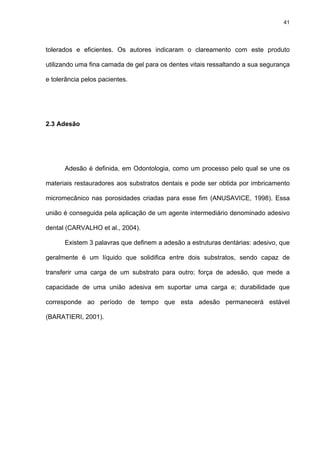 41




tolerados e eficientes. Os autores indicaram o clareamento com este produto

utilizando uma fina camada de gel para os dentes vitais ressaltando a sua segurança

e tolerância pelos pacientes.




2.3 Adesão




      Adesão é definida, em Odontologia, como um processo pelo qual se une os

materiais restauradores aos substratos dentais e pode ser obtida por imbricamento

micromecânico nas porosidades criadas para esse fim (ANUSAVICE, 1998). Essa

união é conseguida pela aplicação de um agente intermediário denominado adesivo

dental (CARVALHO et al., 2004).

      Existem 3 palavras que definem a adesão a estruturas dentárias: adesivo, que

geralmente é um líquido que solidifica entre dois substratos, sendo capaz de

transferir uma carga de um substrato para outro; força de adesão, que mede a

capacidade de uma união adesiva em suportar uma carga e; durabilidade que

corresponde ao período de tempo que esta adesão permanecerá estável

(BARATIERI, 2001).
 
