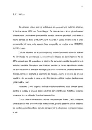 42




2.3.1 Histórico




         Os primeiros relatos sobre a tentativa de se conseguir unir materiais adesivos

à dentina são de 1951 com Oscar Hagger. Ele desenvolveu o ácido glicerofosfórico

dimetacrilato, um sistema quimicamente ativado capaz de promover união entre a

resina acrílica ao dente (NAKABAYASHI; PASHLEY, 2000). Porém como a união

conseguida foi fraca, este assunto ficou esquecido por muitos anos (GARONE-

NETTO, 2003).

         Com os trabalhos de Buonocore (1955), o condicionamento ácido do esmalte

foi introduzido na Odontologia. A concentração utilizada do ácido fosfórico foi de

85% aplicado por 30 segundos e o objetivo foi aumentar a união dos polímeros à

estrutura dentária. Ele aplicou este ácido ao esmalte de dentes extraídos tornando-

os mais receptivos à adesão e assim propôs várias maneiras de se utilizar esta nova

técnica, como por exemplo, o selamento de fissuras. Assim, o conceito de preparo

cavitário, de prevenção à cárie e da Odontologia estética mudou drasticamente

(PERDIGÃO, 2007).

         Fusayama (1980) sugeriu a técnica do condicionamento ácido também para a

dentina e indicou o preparo deste substrato com monômeros hidrófilos, iniciando

uma nova era na utilização dos sistemas adesivos.

         Com o desenvolvimento das resinas compostas por Bowen (1962), iniciou-se

uma revolução nos procedimentos restauradores, pois foi possível aplicar a técnica

do condicionamento ácido no esmalte para permitir a adesão das resinas compostas

a ele.
 