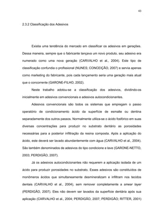 43




2.3.2 Classificação dos Adesivos




      Existia uma tendência do mercado em classificar os adesivos em gerações.

Dessa maneira, sempre que o fabricante lançava um novo produto, seu adesivo era

numerado como uma nova geração (CARVALHO et al., 2004). Este tipo de

classificação confundia o profissional (NUNES; CONCEIÇÃO, 2007) e servia apenas

como marketing do fabricante, pois cada lançamento seria uma geração mais atual

que o concorrente (GARONE-FILHO, 2002).

      Neste trabalho adotou-se a classificação dos adesivos, dividindo-os

inicialmente em adesivos convencionais e adesivos autocondicionantes.

      Adesivos convencionais são todos os sistemas que empregam o passo

operatório de condicionamento ácido da superfície de esmalte ou dentina

separadamente dos outros passos. Normalmente utiliza-se o ácido fosfórico em suas

diversas concentrações para produzir no substrato dentário as porosidades

necessárias para a posterior infiltração da resina composta. Após a aplicação do

ácido, este deverá ser lavado abundantemente com água (CARVALHO et al., 2004).

São também denominados de adesivos do tipo condicione e lave (GARONE-NETTO,

2003; PERDIGÃO, 2007).

      Já os adesivos autocondicionantes não requerem a aplicação isolada de um

ácido para produzir porosidades no substrato. Esses adesivos são constituídos de

monômeros ácidos que simultaneamente desmineralizam e infiltram nos tecidos

dentais (CARVALHO et al., 2004), sem remover completamente a smear layer

(PERDIGÃO, 2007). Eles não devem ser lavados da superfície dentária após sua

aplicação (CARVALHO et al., 2004; PERDIGÃO, 2007; PERDIGÃO; RITTER, 2001)
 
