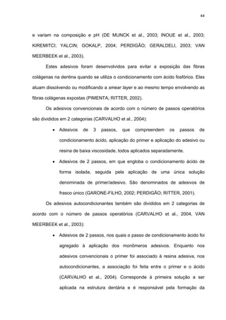 44




e variam na composição e pH (DE MUNCK et al., 2003; INOUE et al., 2003;

KIREMITCI; YALCIN; GOKALP, 2004; PERDIGÃO; GERALDELI, 2003; VAN

MEERBEEK et al., 2003).

      Estes adesivos foram desenvolvidos para evitar a exposição das fibras

colágenas na dentina quando se utiliza o condicionamento com ácido fosfórico. Eles

atuam dissolvendo ou modificando a smear layer e ao mesmo tempo envolvendo as

fibras colágenas expostas (PIMENTA; RITTER, 2002).

      Os adesivos convencionais de acordo com o número de passos operatórios

são divididos em 2 categorias (CARVALHO et al., 2004):

         • Adesivos     de   3   passos,   que   compreendem     os   passos   de

            condicionamento ácido, aplicação do primer e aplicação do adesivo ou

            resina de baixa viscosidade, todos aplicados separadamente.

         • Adesivos de 2 passos, em que engloba o condicionamento ácido de

            forma isolada, seguida pela aplicação de uma única solução

            denominada de primer/adesivo. São denominados de adesivos de

            frasco único (GARONE-FILHO, 2002; PERDIGÃO; RITTER, 2001).

      Os adesivos autocondicionantes também são divididos em 2 categorias de

acordo com o número de passos operatórios (CARVALHO et al., 2004, VAN

MEERBEEK et al., 2003):

         • Adesivos de 2 passos, nos quais o passo de condicionamento ácido foi

            agregado à aplicação dos monômeros adesivos. Enquanto nos

            adesivos convencionais o primer foi associado à resina adesiva, nos

            autocondicionantes, a associação foi feita entre o primer e o ácido

            (CARVALHO et al., 2004). Corresponde à primeira solução a ser

            aplicada na estrutura dentária e é responsável pela formação da
 