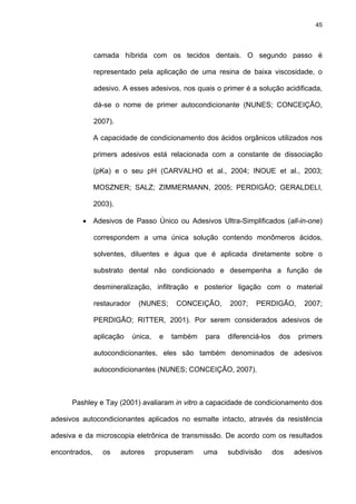 45




               camada híbrida com os tecidos dentais. O segundo passo é

               representado pela aplicação de uma resina de baixa viscosidade, o

               adesivo. A esses adesivos, nos quais o primer é a solução acidificada,

               dá-se o nome de primer autocondicionante (NUNES; CONCEIÇÃO,

               2007).

               A capacidade de condicionamento dos ácidos orgânicos utilizados nos

               primers adesivos está relacionada com a constante de dissociação

               (pKa) e o seu pH (CARVALHO et al., 2004; INOUE et al., 2003;

               MOSZNER; SALZ; ZIMMERMANN, 2005; PERDIGÃO; GERALDELI,

               2003).

         • Adesivos de Passo Único ou Adesivos Ultra-Simplificados (all-in-one)

               correspondem a uma única solução contendo monômeros ácidos,

               solventes, diluentes e água que é aplicada diretamente sobre o

               substrato dental não condicionado e desempenha a função de

               desmineralização, infiltração e posterior ligação com o material

               restaurador     (NUNES;      CONCEIÇÃO,     2007;    PERDIGÃO,        2007;

               PERDIGÃO; RITTER, 2001). Por serem considerados adesivos de

               aplicação     única,    e   também   para   diferenciá-los    dos    primers

               autocondicionantes, eles são também denominados de adesivos

               autocondicionantes (NUNES; CONCEIÇÃO, 2007).



      Pashley e Tay (2001) avaliaram in vitro a capacidade de condicionamento dos

adesivos autocondicionantes aplicados no esmalte intacto, através da resistência

adesiva e da microscopia eletrônica de transmissão. De acordo com os resultados

encontrados,     os     autores       propuseram    uma    subdivisão       dos    adesivos
 