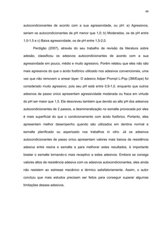 46




autocondicionantes de acordo com a sua agressividade, ou pH: a) Agressivos,

seriam os autocondicionantes de pH menor que 1,0; b) Moderados, os de pH entre

1,0-1,5 e c) Baixa agressividade, os de pH entre 1,5-2,0.

      Perdigão (2007), através do seu trabalho de revisão da literatura sobre

adesão, classificou os adesivos autocondicionantes de acordo com a sua

agressividade em pouco, médio e muito agressivo. Porém relatou que eles não são

mais agressivos do que o ácido fosfórico utilizado nos adesivos convencionais, uma

vez que não removem a smear layer. O adesivo Adper Prompt L-Pop (3M/Espe) foi

considerado muito agressivo, pois seu pH está entre 0,9-1,0, enquanto que outros

adesivos de passo único apresentam agressividade moderada ou fraca em virtude

do pH ser maior que 1,5. Ele descreveu também que devido ao alto pH dos adesivos

autocondicionantes de 2 passos, a desmineralização no esmalte provocada por eles

é mais superficial do que o condicionamento com ácido fosfórico. Portanto, eles

apresentam melhor desempenho quando são utilizados em dentina normal e

esmalte planificado ou asperizado nos trabalhos in vitro. Já os adesivos

autocondicionantes de passo único apresentam valores mais baixos de resistência

adesiva entre resina e esmalte e para melhorar estes resultados, é importante

biselar o esmalte tornando-o mais receptivo a estes adesivos. Embora se consiga

valores altos de resistência adesiva com os adesivos autocondicionantes, eles ainda

não resistem ao estresse mecânico e térmico satisfatoriamente. Assim, o autor

concluiu que mais estudos precisam ser feitos para conseguir superar algumas

limitações desses adesivos.
 