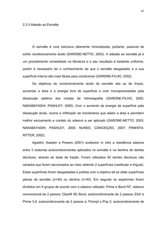 47




2.3.3 Adesão ao Esmalte




      O esmalte é uma estrutura altamente mineralizada, portanto, passível de

sofrer condicionamento ácido (GARONE-NETTO, 2003). A adesão ao esmalte já é

um procedimento consolidado na literatura e o seu resultado é bastante uniforme,

porém é necessário ter o conhecimento de que o esmalte desgastado e a sua

superfície interna são mais fáceis para condicionar (GARONE-FILHO, 2002).

      Os objetivos do condicionamento ácido do esmalte são os de limpar,

aumentar a área e a energia livre de superfície e criar microporosidades pela

dissolução   seletiva   dos   cristais   de   hidroxiapatita   (GARONE-FILHO,   2002;

NAKABAYASHI; PASHLEY, 2000). Com o aumento da energia de superfície pela

dissolução ácida, ocorre a infiltração de monômeros que selam a área e permitem

melhor escoamento e contato do adesivo a ser aplicado (GARONE-NETTO, 2003;

NAKABAYASHI; PASHLEY, 2000; NUNES; CONCEIÇÃO, 2007; PIMENTA;

RITTER, 2002).

      Agostini, Kaaden e Powers (2001) avaliaram in vitro a resistência adesiva

entre 3 sistemas autocondicionantes aplicados no esmalte e na dentina de dentes

decíduos, através do teste de tração. Foram utilizados 40 dentes decíduos não

cariados que foram seccionados ao meio obtendo 2 superfícies (vestibular e lingual).

Estas superfícies foram desgastadas e polidas com o objetivo de se obter superfícies

planas de esmalte (n=40) ou dentina (n=40). Em seguida os espécimes foram

divididos em 4 grupos de acordo com o adesivo utilizado: Prime e Bond NT, adesivo

convencional de 2 passos; Clearfil SE Bond, autocondicionante de 2 passos; Etch e

Prime 3.0, autocondicionante de 2 passos e; Prompt L-Pop 2, autocondicionante de
 