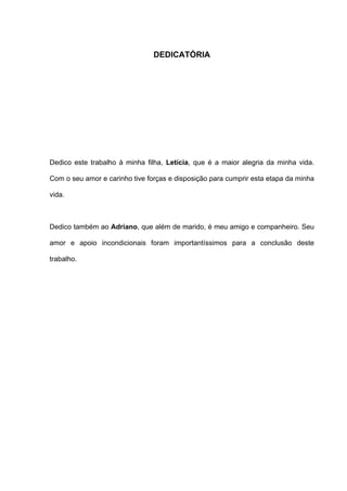 DEDICATÓRIA




Dedico este trabalho à minha filha, Letícia, que é a maior alegria da minha vida.

Com o seu amor e carinho tive forças e disposição para cumprir esta etapa da minha

vida.



Dedico também ao Adriano, que além de marido, é meu amigo e companheiro. Seu

amor e apoio incondicionais foram importantíssimos para a conclusão deste

trabalho.
 