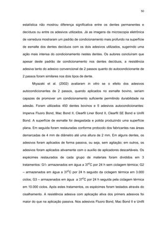 50




estatística não mostrou diferença significativa entre os dentes permanentes e

decíduos ou entre os adesivos utilizados. Já as imagens da microscopia eletrônica

de varredura mostraram um padrão de condicionamento mais profundo na superfície

de esmalte dos dentes decíduos com os dois adesivos utilizados, sugerindo uma

ação mais intensa do condicionamento nestes dentes. Os autores concluíram que

apesar deste padrão de condicionamento nos dentes decíduos, a resistência

adesiva tanto do adesivo convencional de 2 passos quanto do autocondicionante de

2 passos foram similares nos dois tipos de dente.

      Miyazaki et al. (2002) avaliaram in vitro se o efeito dos adesivos

autocondicionantes de 2 passos, quando aplicados no esmalte bovino, seriam

capazes de promover um condicionamento suficiente permitindo durabilidade na

adesão. Foram utilizados 450 dentes bovinos e 5 adesivos autocondicionantes:

Imperva Fluoro Bond, Mac Bond II, Clearfil Liner Bond II, Clearfil SE Bond e Unifil

Bond. A superfície de esmalte foi desgastada e polida produzindo uma superfície

plana. Em seguida foram restauradas conforme protocolo dos fabricantes nas áreas

demarcadas de 4 mm de diâmetro até uma altura de 2 mm. Em alguns dentes, os

adesivos foram aplicados de forma passiva, ou seja, sem agitação; em outros, os

adesivos foram aplicados ativamente com o auxílio de aplicadores descartáveis. Os

espécimes restaurados de cada grupo de materiais foram divididos em 3

tratamentos: G1- armazenados em água a 370C por 24 h sem ciclagem térmica; G2

– armazenados em água a 370C por 24 h seguido da ciclagem térmica em 3.000

ciclos; G3 – armazenados em água a 370C por 24 h seguida pela ciclagem térmica

em 10.000 ciclos. Após estes tratamentos, os espécimes foram testados através do

cisalhamento. A resistência adesiva com aplicação ativa dos primers adesivos foi

maior do que na aplicação passiva. Nos adesivos Fluoro Bond, Mac Bond II e Unifil
 