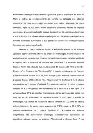 51




Bond houve diferença estatisticamente significante quando a aplicação foi ativa. Na

MEV, o padrão de condicionamento do esmalte na aplicação dos adesivos

ativamente foi mais pronunciado permitindo uma melhor adaptação da resina

composta. Após 10.000 ciclos, foram observadas pequenas fraturas na interface

adesiva nos grupos com aplicação passiva dos adesivos. Os autores concluíram que

a aplicação ativa dos primers adesivos pode ajudar na criação de uma superfície de

esmalte asperizado aumentando a sua penetração através das microporosidades

formadas com a desmineralização.

      Inoue et al. (2003) avaliaram in vitro a resistência adesiva de 11 adesivos

aplicados sobre o esmalte, através do ensaio de microtração. Foram utilizados 18

dentes humanos extraídos que tiveram a coroa dividida em duas metades (vestibular

e lingual) para a superfície de esmalte ser planificada. Os sistemas adesivos

testados foram três adesivos autocondicionantes de passo único (One-up Bond F,

Prompt L-Pop, Experimental PQ/Universal SE), três autocondicionantes de 2 passos

(Clearfil SE Bond, Prime e Bond NT, Unifil Bond) e quatro adesivos convencionais de

2 passos (Excite, OPtiBond Solo Plus, PQ/Universal TE, Scotchbond 1). O adesivo

convencional de 3 passos (OptiBond FL) serviu de controle. A resina composta

utilizada foi a Z-100 aplicada em incrementos até a altura de 5-6 mm. Após 24 h

armazenadas a 370C, as amostras foram cortadas para a confecção dos palitos com

área de secção transversal de aproximadamente 1 mm2 para o ensaio de

microtração. Os valores de resistência adesiva variaram de 3,2 MPa do adesivo

autocondicionante de passo único experimental PQ/Universal a 43,9 MPa do

adesivo convencional de 2 passos, OptiBond FL. A maioria dos adesivos

simplificados não apresentaram diferenças estatisticamente significantes de

resistência adesiva, exceto os adesivos PQ/Universal e One-up Bond F que
 