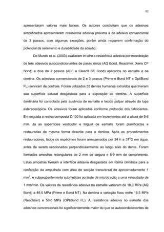52




apresentaram valores mais baixos. Os autores concluíram que os adesivos

simplificados apresentaram resistência adesiva próxima à do adesivo convencional

de 3 passos, com algumas exceções, porém ainda requerem confirmação do

potencial de selamento e durabilidade da adesão.

      De Munck et al. (2003) avaliaram in vitro a resistência adesiva por microtração

de três adesivos autocondicionantes de passo único (AQ Bond, Reactmer, Xeno CF

Bond) e dois de 2 passos (ABF e Clearfil SE Bond) aplicados no esmalte e na

dentina. Os adesivos convencionais de 2 e 3 passos (Prime e Bond NT e OptiBond

FL) serviram de controle. Foram utilizados 55 dentes humanos extraídos que tiveram

sua superfície oclusal desgastada para a exposição da dentina. A superfície

dentinária foi controlada pela ausência de esmalte e tecido pulpar através da lupa

estereoscópica. Os adesivos foram aplicados conforme protocolo dos fabricantes.

Em seguida a resina composta Z-100 foi aplicada em incrementos até a altura de 5-6

mm. Já as superfícies vestibular e lingual de esmalte foram planificadas e

restauradas da mesma forma descrita para a dentina. Após os procedimentos

restauradores, todos os espécimes foram armazenados por 24 h a 370C em água,

antes de serem seccionados perpendicularmente ao longo eixo do dente. Foram

formadas amostras retangulares de 2 mm de largura e 8-9 mm de comprimento.

Estas amostras tiveram a interface adesiva desgastada em forma cilíndrica para a

confecção da ampulheta com área de secção transversal de aproximadamente 1

mm2, e subseqüentemente submetidas ao teste de microtração a uma velocidade de

1 mm/min. Os valores de resistência adesiva no esmalte variaram de 10,3 MPa (AQ

Bond) a 49,5 MPa (Prime e Bond NT). Na dentina a variação ficou entre 15,5 MPa

(Reactmer) e 59,6 MPa (OPtiBond FL). A resistência adesiva no esmalte dos

adesivos convencionais foi significantemente maior do que os autocondicionantes de
 