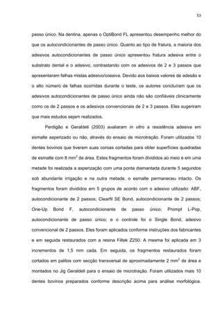 53




passo único. Na dentina, apenas o OptiBond FL apresentou desempenho melhor do

que os autocondicionantes de passo único. Quanto ao tipo de fratura, a maioria dos

adesivos autocondicionantes de passo único apresentou fratura adesiva entre o

substrato dental e o adesivo, contrastando com os adesivos de 2 e 3 passos que

apresentaram falhas mistas adesivo/coesiva. Devido aos baixos valores de adesão e

o alto número de falhas ocorridas durante o teste, os autores concluíram que os

adesivos autocondicionantes de passo único ainda não são confiáveis clinicamente

como os de 2 passos e os adesivos convencionais de 2 e 3 passos. Eles sugeriram

que mais estudos sejam realizados.

      Perdigão e Geraldeli (2003) avaliaram in vitro a resistência adesiva em

esmalte asperizado ou não, através do ensaio de microtração. Foram utilizados 10

dentes bovinos que tiveram suas coroas cortadas para obter superfícies quadradas

de esmalte com 8 mm2 de área. Estes fragmentos foram divididos ao meio e em uma

metade foi realizada a asperização com uma ponta diamantada durante 5 segundos

sob abundante irrigação e na outra metade, o esmalte permaneceu intacto. Os

fragmentos foram divididos em 5 grupos de acordo com o adesivo utilizado: ABF,

autocondicionante de 2 passos; Clearfil SE Bond, autocondicionante de 2 passos;

One-Up    Bond    F,   autocondicionante   de   passo    único;   Prompt   L-Pop,

autocondicionante de passo único; e o controle foi o Single Bond, adesivo

convencional de 2 passos. Eles foram aplicados conforme instruções dos fabricantes

e em seguida restaurados com a resina Filtek Z250. A mesma foi aplicada em 3

incrementos de 1,5 mm cada. Em seguida, os fragmentos restaurados foram

cortados em palitos com secção transversal de aproximadamente 2 mm2 de área e

montados no Jig Geraldeli para o ensaio de microtração. Foram utilizados mais 10

dentes bovinos preparados conforme descrição acima para análise morfológica.
 