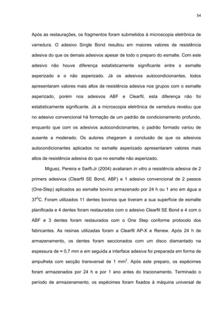 54




Após as restaurações, os fragmentos foram submetidos à microscopia eletrônica de

varredura. O adesivo Single Bond resultou em maiores valores de resistência

adesiva do que os demais adesivos apesar de todo o preparo do esmalte. Com este

adesivo não houve diferença estatisticamente significante entre o esmalte

asperizado e o não asperizado. Já os adesivos autocondicionantes, todos

apresentaram valores mais altos de resistência adesiva nos grupos com o esmalte

asperizado, porém nos adesivos ABF e Clearfil, esta diferença não foi

estatisticamente significante. Já a microscopia eletrônica de varredura revelou que

no adesivo convencional há formação de um padrão de condicionamento profundo,

enquanto que com os adesivos autocondicionantes, o padrão formado variou de

ausente a moderado. Os autores chegaram à conclusão de que os adesivos

autocondicionantes aplicados no esmalte asperizado apresentaram valores mais

altos de resistência adesiva do que no esmalte não asperizado.

      Miguez, Pereira e Swift-Jr (2004) avaliaram in vitro a resistência adesiva de 2

primers adesivos (Clearfil SE Bond, ABF) e 1 adesivo convencional de 2 passos

(One-Step) aplicados ao esmalte bovino armazenado por 24 h ou 1 ano em água a

370C. Foram utilizados 11 dentes bovinos que tiveram a sua superfície de esmalte

planificada e 4 dentes foram restaurados com o adesivo Clearfil SE Bond e 4 com o

ABF e 3 dentes foram restaurados com o One Step conforme protocolo dos

fabricantes. As resinas utilizadas foram a Clearfil AP-X e Renew. Após 24 h de

armazenamento, os dentes foram seccionados com um disco diamantado na

espessura de ≈ 0,7 mm e em seguida a interface adesiva foi preparada em forma de

ampulheta com secção transversal de 1 mm2. Após este preparo, os espécimes

foram armazenados por 24 h e por 1 ano antes do tracionamento. Terminado o

período de armazenamento, os espécimes foram fixados à máquina universal de
 