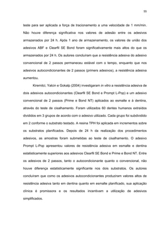 55




teste para ser aplicada a força de tracionamento a uma velocidade de 1 mm/min.

Não houve diferença significativa nos valores de adesão entre os adesivos

armazenados por 24 h. Após 1 ano de armazenamento, os valores de união dos

adesivos ABF e Clearfil SE Bond foram significativamente mais altos do que os

armazenados por 24 h. Os autores concluíram que a resistência adesiva do adesivo

convencional de 2 passos permaneceu estável com o tempo, enquanto que nos

adesivos autocondicionantes de 2 passos (primers adesivos), a resistência adesiva

aumentou.

      Kiremitci, Yalcin e Gokalp (2004) investigaram in vitro a resistência adesiva de

dois adesivos autocondicionantes (Clearfil SE Bond e Prompt L-Pop) e um adesivo

convencional de 2 passos (Prime e Bond NT) aplicados ao esmalte e à dentina,

através do teste de cisalhamento. Foram utilizados 60 dentes humanos extraídos

divididos em 3 grupos de acordo com o adesivo utilizado. Cada grupo foi subdividido

em 2 conforme o substrato testado. A resina TPH foi aplicada em incrementos sobre

os substratos planificados. Depois de 24 h da realização dos procedimentos

adesivos, as amostras foram submetidas ao teste de cisalhamento. O adesivo

Prompt L-Pop apresentou valores de resistência adesiva em esmalte e dentina

estatisticamente superiores aos adesivos Clearfil SE Bond e Prime e Bond NT. Entre

os adesivos de 2 passos, tanto o autocondicionante quanto o convencional, não

houve diferença estatisticamente significante nos dois substratos. Os autores

concluíram que como os adesivos autocondicionantes produziram valores altos de

resistência adesiva tanto em dentina quanto em esmalte planificado, sua aplicação

clínica é promissora e os resultados incentivam a utilização de adesivos

simplificados.
 