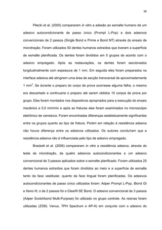 56




      Pilecki et al. (2005) compararam in vitro a adesão ao esmalte humano de um

adesivo autocondicionante de passo único (Prompt L-Pop) e dois adesivos

convencionais de 2 passos (Single Bond e Prime e Bond NT) através do ensaio de

microtração. Foram utilizados 50 dentes humanos extraídos que tiveram a superfície

de esmalte planificada. Os dentes foram divididos em 5 grupos de acordo com o

adesivo empregado. Após as restaurações, os dentes foram seccionados

longitudinalmente com espessura de 1 mm. Em seguida eles foram preparados na

interface adesiva até atingirem uma área de secção transversal de aproximadamente

1 mm2. Se durante o preparo do corpo de prova ocorresse alguma falha, o mesmo

era descartado e continuaria o preparo até serem obtidos 10 corpos de prova por

grupo. Eles foram montados nos dispositivos apropriados para a execução do ensaio

mecânico a 0,5 mm/min e após as fraturas eles foram examinados no microscópio

eletrônico de varredura. Foram encontradas diferenças estatisticamente significantes

entre os grupos quanto ao tipo de fratura. Porém em relação à resistência adesiva

não houve diferença entre os adesivos utilizados. Os autores concluíram que a

resistência adesiva não é influenciada pelo tipo de adesivo empregado.

      Brackett et al. (2006) compararam in vitro a resistência adesiva, através do

teste de microtração, de quatro adesivos autocondicionantes e um adesivo

convencional de 3 passos aplicados sobre o esmalte planificado. Foram utilizados 25

dentes humanos extraídos que foram divididos ao meio e a superfície de esmalte

tanto da face vestibular, quanto da face lingual foram planificadas. Os adesivos

autocondicionantes de passo único utilizados foram: Adper Prompt L-Pop, iBond GI

e Xeno III; o de 2 passos foi o Clearfil SE Bond. O adesivo convencional de 3 passos

(Adper Scotchbond Multi-Purpose) foi utilizado no grupo controle. As resinas foram

utilizadas (Z350, Venus, TPH Spectrum e AP-X) em conjunto com o adesivo do
 