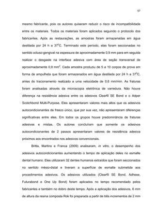 57




mesmo fabricante, pois os autores quiseram reduzir o risco de incompatibilidade

entre os materiais. Todos os materiais foram aplicados seguindo o protocolo dos

fabricantes. Após as restaurações, as amostras foram armazenadas em água

destilada por 24 h a 370C. Terminado este período, elas foram seccionadas no

sentido ocluso-gengival na espessura de aproximadamente 0,9 mm para em seguida

realizar o desgaste na interface adesiva com área de seção transversal de

aproximadamente 0,9 mm2. Cada amostra produziu de 5 a 10 corpos de prova em

forma de ampulheta que foram armazenados em água destilada por 24 h a 370C,

antes do tracionamento realizado a uma velocidade de 0,6 mm/min. As fraturas

foram analisadas através da microscopia eletrônica de varredura. Não houve

diferença na resistência adesiva entre os adesivos Clearfil SE Bond e o Adper

Scotchbond Multi-Purpose. Eles apresentaram valores mais altos que os adesivos

autocondicionantes de frasco único, que por sua vez, não apresentaram diferenças

significativas entre eles. Em todos os grupos houve predominância de fraturas

adesivas   e   mistas.   Os   autores   concluíram   que   somente   os   adesivos

autocondicionantes de 2 passos apresentaram valores de resistência adesiva

próximos aos encontrados nos adesivos convencionais.

      Britta, Martins e Franca (2009) analisaram, in vitro, o desempenho dos

adesivos autocondicionantes aumentando o tempo de aplicação deles no esmalte

dental humano. Eles utilizaram 32 dentes humanos extraídos que foram seccionados

no sentido mésio-distal e tiveram a superfície de esmalte submetida aos

procedimentos adesivos. Os adesivos utilizados (Clearfil SE Bond, Adhese,

Futurabond e One Up Bond) foram aplicados no tempo recomendado pelos

fabricantes e também no dobro deste tempo. Após a aplicação dos adesivos, 6 mm

de altura da resina composta Rok foi preparada a partir de três incrementos de 2 mm
 