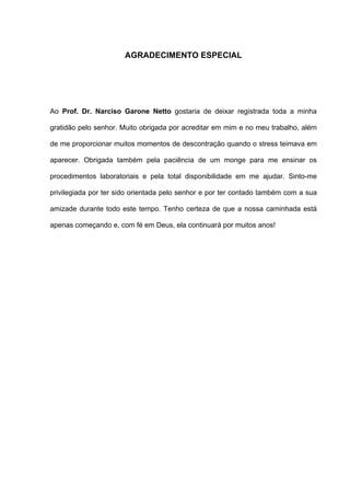 AGRADECIMENTO ESPECIAL




Ao Prof. Dr. Narciso Garone Netto gostaria de deixar registrada toda a minha

gratidão pelo senhor. Muito obrigada por acreditar em mim e no meu trabalho, além

de me proporcionar muitos momentos de descontração quando o stress teimava em

aparecer. Obrigada também pela paciência de um monge para me ensinar os

procedimentos laboratoriais e pela total disponibilidade em me ajudar. Sinto-me

privilegiada por ter sido orientada pelo senhor e por ter contado também com a sua

amizade durante todo este tempo. Tenho certeza de que a nossa caminhada está

apenas começando e, com fé em Deus, ela continuará por muitos anos!
 