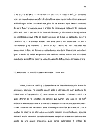 58




cada. Depois de 24 h de armazenamento em água destilada a 370C, as amostras

foram seccionadas para a confecção de palitos e assim serem submetidas ao ensaio

de microtração a uma velocidade de ruptura de 0,5 mm/min. Após o teste, os corpos

de prova foram preparados para a análise de microscopia eletrônica de varredura

para determinar o tipo de fratura. Não houve diferença estatisticamente significante

na resistência adesiva entre os adesivos quanto ao tempo de aplicação, porém o

Clearfil SE Bond apresentou valores mais altos quando utilizado o dobro de tempo

recomendado pelo fabricante. A fratura do tipo adesiva foi mais freqüente nos

grupos com o dobro do tempo de aplicação dos adesivos. Os autores concluíram

que o aumento do tempo de aplicação dos adesivos sobre o esmalte não planificado

não alterou a resistência adesiva, somente o padrão de fratura dos corpos de prova.




2.3.4 Alteração da superfície do esmalte após o clareamento




      Tames, Grando e Tames (1998) realizaram um trabalho in vitro para avaliar as

alterações ocorridas no esmalte dental após o clareamento com peróxido de

carbamida a 10% (Opalescence). Foram utilizados 8 dentes humanos extraídos dos

quais obteram-se 16 amostras de esmalte que tiveram uma área de 32 mm2

delimitada. As amostras permaneceram imersas por 4 semanas no agente clareador,

sendo posteriormente analisadas com microscópio eletrônico de varredura. Com o

objetivo de observar as alterações no esmalte clareado em profundidade, algumas

amostras foram fraturadas perpendicularmente à superfície externa do esmalte com

auxílio de um alicate ortodôntico para serem submetidas à análise de
 