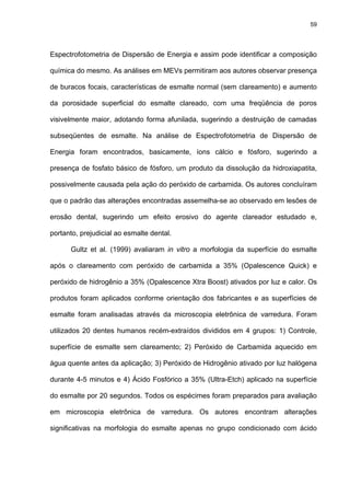 59




Espectrofotometria de Dispersão de Energia e assim pode identificar a composição

química do mesmo. As análises em MEVs permitiram aos autores observar presença

de buracos focais, características de esmalte normal (sem clareamento) e aumento

da porosidade superficial do esmalte clareado, com uma freqüência de poros

visivelmente maior, adotando forma afunilada, sugerindo a destruição de camadas

subseqüentes de esmalte. Na análise de Espectrofotometria de Dispersão de

Energia foram encontrados, basicamente, íons cálcio e fósforo, sugerindo a

presença de fosfato básico de fósforo, um produto da dissolução da hidroxiapatita,

possivelmente causada pela ação do peróxido de carbamida. Os autores concluíram

que o padrão das alterações encontradas assemelha-se ao observado em lesões de

erosão dental, sugerindo um efeito erosivo do agente clareador estudado e,

portanto, prejudicial ao esmalte dental.

      Gultz et al. (1999) avaliaram in vitro a morfologia da superfície do esmalte

após o clareamento com peróxido de carbamida a 35% (Opalescence Quick) e

peróxido de hidrogênio a 35% (Opalescence Xtra Boost) ativados por luz e calor. Os

produtos foram aplicados conforme orientação dos fabricantes e as superfícies de

esmalte foram analisadas através da microscopia eletrônica de varredura. Foram

utilizados 20 dentes humanos recém-extraídos divididos em 4 grupos: 1) Controle,

superfície de esmalte sem clareamento; 2) Peróxido de Carbamida aquecido em

água quente antes da aplicação; 3) Peróxido de Hidrogênio ativado por luz halógena

durante 4-5 minutos e 4) Ácido Fosfórico a 35% (Ultra-Etch) aplicado na superfície

do esmalte por 20 segundos. Todos os espécimes foram preparados para avaliação

em microscopia eletrônica de varredura. Os autores encontram alterações

significativas na morfologia do esmalte apenas no grupo condicionado com ácido
 