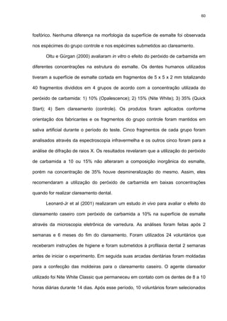 60




fosfórico. Nenhuma diferença na morfologia da superfície de esmalte foi observada

nos espécimes do grupo controle e nos espécimes submetidos ao clareamento.

      Oltu e Gürgan (2000) avaliaram in vitro o efeito do peróxido de carbamida em

diferentes concentrações na estrutura do esmalte. Os dentes humanos utilizados

tiveram a superfície de esmalte cortada em fragmentos de 5 x 5 x 2 mm totalizando

40 fragmentos divididos em 4 grupos de acordo com a concentração utilizada do

peróxido de carbamida: 1) 10% (Opalescence); 2) 15% (Nite White); 3) 35% (Quick

Start); 4) Sem clareamento (controle). Os produtos foram aplicados conforme

orientação dos fabricantes e os fragmentos do grupo controle foram mantidos em

saliva artificial durante o período do teste. Cinco fragmentos de cada grupo foram

analisados através da espectroscopia infravermelha e os outros cinco foram para a

análise de difração de raios X. Os resultados revelaram que a utilização do peróxido

de carbamida a 10 ou 15% não alteraram a composição inorgânica do esmalte,

porém na concentração de 35% houve desmineralização do mesmo. Assim, eles

recomendaram a utilização do peróxido de carbamida em baixas concentrações

quando for realizar clareamento dental.

      Leonard-Jr et al (2001) realizaram um estudo in vivo para avaliar o efeito do

clareamento caseiro com peróxido de carbamida a 10% na superfície de esmalte

através da microscopia eletrônica de varredura. As análises foram feitas após 2

semanas e 6 meses do fim do clareamento. Foram utilizados 24 voluntários que

receberam instruções de higiene e foram submetidos à profilaxia dental 2 semanas

antes de iniciar o experimento. Em seguida suas arcadas dentárias foram moldadas

para a confecção das moldeiras para o clareamento caseiro. O agente clareador

utilizado foi Nite White Classic que permaneceu em contato com os dentes de 8 a 10

horas diárias durante 14 dias. Após esse período, 10 voluntários foram selecionados
 