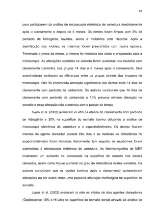 61




para participarem da análise de microscopia eletrônica de varredura imediatamente

após o clareamento e depois de 6 meses. Os dentes foram limpos com 3% de

peróxido de hidrogênio, lavados, secos e moldados com Reprosil. Após a

desinfecção dos moldes, os mesmos foram preenchidos com resina epóxica.

Terminada a presa da resina, a mesma foi montada nos stubs e preparadas para a

microscopia. As alterações ocorridas no esmalte foram avaliadas nos modelos sem

clareamento (controle), nos grupos 14 dias e 6 meses após o clareamento. Seis

examinadores avaliaram as diferenças entre os grupos através das imagens de

microscopia. Não foi encontrada alteração significativa nos dentes após 14 dias de

clareamento com peróxido de carbamida. Os autores concluíram que 14 dias de

clareamento com peróxido de carbamida a 10% provoca mínima alteração no

esmalte e essa alteração não aumentou com o passar do tempo.

      Kwon et al. (2002) avaliaram in vitro os efeitos do clareamento com peróxido

de hidrogênio a 30% na superfície do esmalte bovino utilizando a análise de

microscopia eletrônica de varredura e o espectrofotômetro. Os dentes ficaram

imersos no agente clareador durante três dias e as medidas de reflectância no

espectrofotômetro foram tomadas diariamente. Em seguida, os espécimes foram

submetidos à microscopia eletrônica de varredura. As fotomicrografias de MEV

mostraram um aumento na porosidade na superfície do esmalte nos dentes

clareados, assim como houve aumento no grau de reflectância nestes esmaltes. Os

autores concluíram que os dentes bovinos após o clareamento apresentaram

alterações na cor assim como uma pequena alteração morfológica na superfície do

esmalte.

      Lopes et al. (2002) avaliaram in vitro os efeitos de dois agentes clareadores

(Opalescence 10% e Hi-Lite) na superfície de esmalte dental através da análise de
 