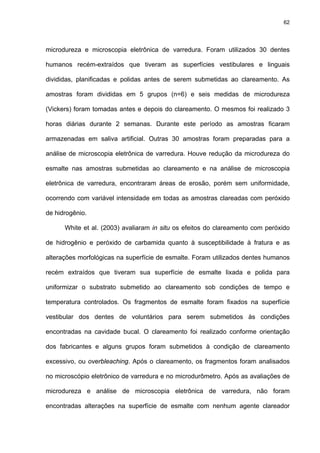 62




microdureza e microscopia eletrônica de varredura. Foram utilizados 30 dentes

humanos recém-extraídos que tiveram as superfícies vestibulares e linguais

divididas, planificadas e polidas antes de serem submetidas ao clareamento. As

amostras foram divididas em 5 grupos (n=6) e seis medidas de microdureza

(Vickers) foram tomadas antes e depois do clareamento. O mesmos foi realizado 3

horas diárias durante 2 semanas. Durante este período as amostras ficaram

armazenadas em saliva artificial. Outras 30 amostras foram preparadas para a

análise de microscopia eletrônica de varredura. Houve redução da microdureza do

esmalte nas amostras submetidas ao clareamento e na análise de microscopia

eletrônica de varredura, encontraram áreas de erosão, porém sem uniformidade,

ocorrendo com variável intensidade em todas as amostras clareadas com peróxido

de hidrogênio.

      White et al. (2003) avaliaram in situ os efeitos do clareamento com peróxido

de hidrogênio e peróxido de carbamida quanto à susceptibilidade à fratura e as

alterações morfológicas na superfície de esmalte. Foram utilizados dentes humanos

recém extraídos que tiveram sua superfície de esmalte lixada e polida para

uniformizar o substrato submetido ao clareamento sob condições de tempo e

temperatura controlados. Os fragmentos de esmalte foram fixados na superfície

vestibular dos dentes de voluntários para serem submetidos às condições

encontradas na cavidade bucal. O clareamento foi realizado conforme orientação

dos fabricantes e alguns grupos foram submetidos à condição de clareamento

excessivo, ou overbleaching. Após o clareamento, os fragmentos foram analisados

no microscópio eletrônico de varredura e no microdurômetro. Após as avaliações de

microdureza e análise de microscopia eletrônica de varredura, não foram

encontradas alterações na superfície de esmalte com nenhum agente clareador
 