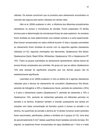 63




utilizado. Os autores concluíram que os produtos para clareamento encontrados no

mercado são seguros para serem utilizados em dentes vitais.

      Attin et al. (2004) avaliaram in vitro a influência dos diferentes procedimentos

clareadores na dureza e microdureza do esmalte. Foram preparados 72 dentes

bovinos para a determinação da microdureza Knoop de cada espécime. As amostras

foram divididas ao meio determinando uma metade controle e a outra experimental.

Elas ficaram armazenadas em saliva artificial durante 10 dias e àquelas submetidas

ao clareamento foram divididas de acordo com os seguintes agentes clareadores

utilizados (n=12), seguindo orientações dos fabricantes: Opalescence Xtra Boost;

Opalescence Quick; Rapid White; Whitestrips; Opalescence 10% e Opalescence PF

15%. Todos os grupos submetidos ao clareamento apresentaram valores baixos de

dureza Knoop comparados aos controles. No grupo em que se utilizou Opalescence

10% esta redução foi significante enquanto que nos demais grupos não foi

estatisticamente significante.

      Lewinstein et al. (2004) avaliaram in vitro os efeitos de 2 agentes clareadores

utilizados para a técnica de clareamento de consultório (Opalescence Xtra Boost,

peróxido de hidrogênio a 35% e Opalescence Quick, peróxido de carbamida a 35%)

e 2 para o clareamento caseiro (Opalescence F, peróxido de carbamida a 15% e

Opalescence 10%, peróxido de carbamida) aplicados em diferentes períodos no

esmalte e na dentina. Avaliaram também a imersão subseqüente dos dentes em

soluções com baixa concentração de fluoretos quanto à dureza no esmalte e na

dentina. As superfícies de esmalte e dentina de 12 dentes humanos recém-extraídos

foram seccionados, planificados, polidos e divididos em 4 grupos (n=12). Uma área

de aproximadamente 5 mm2 destas superfícies foram testadas servindo de base. Em

seguida, os espécimes foram armazenados em água destilada por 1 hora e o teste
 