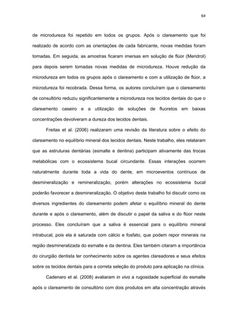 64




de microdureza foi repetido em todos os grupos. Após o clareamento que foi

realizado de acordo com as orientações de cada fabricante, novas medidas foram

tomadas. Em seguida, as amostras ficaram imersas em solução de flúor (Meridrol)

para depois serem tomadas novas medidas de microdureza. Houve redução da

microdureza em todos os grupos após o clareamento e com a utilização de flúor, a

microdureza foi recobrada. Dessa forma, os autores concluíram que o clareamento

de consultório reduziu significantemente a microdureza nos tecidos dentais do que o

clareamento caseiro e a utilização de soluções de fluoretos em baixas

concentrações devolveram a dureza dos tecidos dentais.

      Freitas et al. (2006) realizaram uma revisão da literatura sobre o efeito do

clareamento no equilíbrio mineral dos tecidos dentais. Neste trabalho, eles relataram

que as estruturas dentárias (esmalte e dentina) participam ativamente das trocas

metabólicas com o ecossistema bucal circundante. Essas interações ocorrem

naturalmente durante toda a vida do dente, em microeventos contínuos de

desmineralização e remineralização, porém alterações no ecossistema bucal

poderão favorecer a desmineralização. O objetivo deste trabalho foi discutir como os

diversos ingredientes do clareamento podem afetar o equilíbrio mineral do dente

durante e após o clareamento, além de discutir o papel da saliva e do flúor neste

processo. Eles concluíram que a saliva é essencial para o equilíbrio mineral

intrabucal, pois ela é saturada com cálcio e fosfato, que podem repor minerais na

região desmineralizada do esmalte e da dentina. Eles também citaram a importância

do cirurgião dentista ter conhecimento sobre os agentes clareadores e seus efeitos

sobre os tecidos dentais para a correta seleção do produto para aplicação na clínica.

      Cadenaro et al. (2008) avaliaram in vivo a rugosidade superficial do esmalte

após o clareamento de consultório com dois produtos em alta concentração através
 