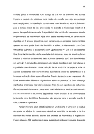 66




esmalte polida e demarcada num espaço de 3-4 mm de diâmetro. Os autores

tiveram o cuidado de selecionar uma região do esmalte que não apresentasse

qualquer pigmento ou imperfeição. As amostras foram levadas ao espectrofotômetro

para a tomada inicial da cor. Em seguida foi avaliada a microdureza inicial em 5

pontos da superfície demarcada. A rugosidade inicial também foi mensurada através

do perfilômetro de não contato. Após todas essas medidas iniciais, os dentes foram

divididos em 4 grupos: a) controle, sem clareamento, as amostras foram mantidas

apenas em uma pasta fluida de dentifrício e saliva; b) clareamento com Crest

Whitestrips Supreme; c) clareamento com Opalescence PF Gel e d) Opalescence

Xtra Boost Whitening Gel. Após o período de tratamento, todas as amostras foram

tratadas 2 vezes ao dia com uma pasta fluida de dentifrício por 7 dias com imersão

em saliva 24 h, simulando a condição in situ. Novas medidas de cor, microdureza e

rugosidade foram tomadas. Houve redução da cor em todos os grupos e entre os

agentes clareadores não houve diferença significativa apesar da concentração e o

tempo de aplicação deles serem diferentes. Quanto à microdureza e rugosidade não

foram encontradas diferenças significativas entre os produtos. A única diferença

significativa encontrada nos valores iniciais e finais foi com o peróxido de carbamida.

Os autores concluíram que o clareamento realizado tanto na técnica caseira quanto

nas de consultório e de procura espontânea foram eficazes. E se administradas

juntamente com dentifrícios fluoretados são seguros para o esmalte quanto à

microdureza e a rugosidade.

      Faraoni-Romano et al. (2008) realizaram um trabalho in vitro com o objetivo

de avaliar os efeitos do clareamento dental na superfície de esmalte e dentina

radicular dos dentes bovinos, através das análises de microdureza e rugosidade.

Foram utilizados 100 espécimes de cada substrato divididos em 5 grupos de acordo
 