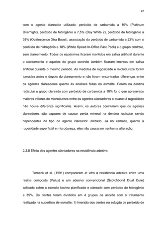 67




com o agente clareador utilizado: peróxido de carbamida a 10% (Platinum

Overnight), peróxido de hidrogênio a 7,5% (Day White 2), peróxido de hidrogênio a

38% (Opalescence Xtra Boost), associação do peróxido de carbamida a 22% com o

peróxido de hidrogênio a 18% (White Speed In-Office Fast Pack) e o grupo controle,

sem clareamento. Todos os espécimes ficaram mantidos em saliva artificial durante

o clareamento e aqueles do grupo controle também ficaram imersos em saliva

artificial durante o mesmo período. As medidas de rugosidade e microdureza foram

tomadas antes e depois do clareamento e não foram encontradas diferenças entre

os agentes clareadores quanto às análises feitas no esmalte. Porém na dentina

radicular o grupo clareado com peróxido de carbamida a 10% foi o que apresentou

maiores valores de microdureza entre os agentes clareadores e quanto à rugosidade

não houve diferença significante. Assim, os autores concluíram que os agentes

clareadores são capazes de causar perda mineral na dentina radicular sendo

dependentes do tipo de agente clareador utilizado. Já no esmalte, quanto à

rugosidade superficial e microdureza, eles não causaram nenhuma alteração.




2.3.5 Efeito dos agentes clareadores na resistência adesiva




      Torneck et al. (1991) compararam in vitro a resistência adesiva entre uma

resina composta (Valux) e um adesivo convencional (Scotchbond Dual Cure)

aplicado sobre o esmalte bovino planificado e clareado com peróxido de hidrogênio

a 35%. Os dentes foram divididos em 4 grupos de acordo com o tratamento

realizado na superfície de esmalte: 1) Imersão dos dentes na solução de peróxido de
 
