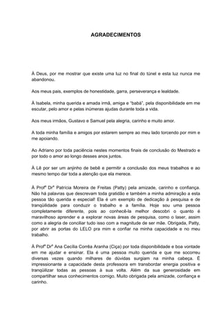 AGRADECIMENTOS




À Deus, por me mostrar que existe uma luz no final do túnel e esta luz nunca me
abandonou.

Aos meus pais, exemplos de honestidade, garra, perseverança e lealdade.

À Isabela, minha querida e amada irmã, amiga e “babá”, pela disponibilidade em me
escutar, pelo amor e pelas inúmeras ajudas durante toda a vida.

Aos meus irmãos, Gustavo e Samuel pela alegria, carinho e muito amor.

A toda minha família e amigos por estarem sempre ao meu lado torcendo por mim e
me apoiando.

Ao Adriano por toda paciência nestes momentos finais de conclusão do Mestrado e
por todo o amor ao longo desses anos juntos.

À Lê por ser um anjinho de bebê e permitir a conclusão dos meus trabalhos e ao
mesmo tempo dar toda a atenção que ela merece.


À Profa Dra Patrícia Moreira de Freitas (Patty) pela amizade, carinho e confiança.
Não há palavras que descrevam toda gratidão e também a minha admiração a esta
pessoa tão querida e especial! Ela é um exemplo de dedicação à pesquisa e de
tranqüilidade para conduzir o trabalho e a família. Hoje sou uma pessoa
completamente diferente, pois ao conhecê-la melhor descobri o quanto é
maravilhoso aprender e a explorar novas áreas de pesquisa, como o laser, assim
como a alegria de conciliar tudo isso com a magnitude de ser mãe. Obrigada, Patty,
por abrir as portas do LELO pra mim e confiar na minha capacidade e no meu
trabalho.

À Profa Dra Ana Cecília Corrêa Aranha (Ciça) por toda disponibilidade e boa vontade
em me ajudar e ensinar. Ela é uma pessoa muito querida e que me socorreu
diversas vezes quando milhares de dúvidas surgiam na minha cabeça. É
impressionante a capacidade desta professora em transbordar energia positiva e
tranqüilizar todas as pessoas à sua volta. Além da sua generosidade em
compartilhar seus conhecimentos comigo. Muito obrigada pela amizade, confiança e
carinho.
 