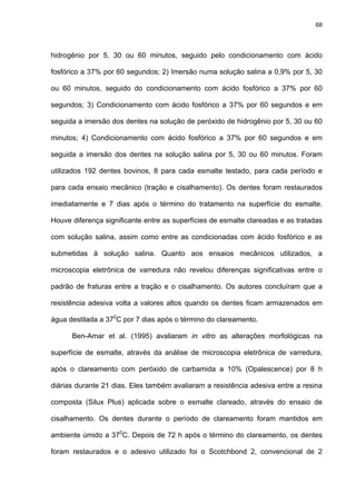 68




hidrogênio por 5, 30 ou 60 minutos, seguido pelo condicionamento com ácido

fosfórico a 37% por 60 segundos; 2) Imersão numa solução salina a 0,9% por 5, 30

ou 60 minutos, seguido do condicionamento com ácido fosfórico a 37% por 60

segundos; 3) Condicionamento com ácido fosfórico a 37% por 60 segundos e em

seguida a imersão dos dentes na solução de peróxido de hidrogênio por 5, 30 ou 60

minutos; 4) Condicionamento com ácido fosfórico a 37% por 60 segundos e em

seguida a imersão dos dentes na solução salina por 5, 30 ou 60 minutos. Foram

utilizados 192 dentes bovinos, 8 para cada esmalte testado, para cada período e

para cada ensaio mecânico (tração e cisalhamento). Os dentes foram restaurados

imediatamente e 7 dias após o término do tratamento na superfície do esmalte.

Houve diferença significante entre as superfícies de esmalte clareadas e as tratadas

com solução salina, assim como entre as condicionadas com ácido fosfórico e as

submetidas à solução salina. Quanto aos ensaios mecânicos utilizados, a

microscopia eletrônica de varredura não revelou diferenças significativas entre o

padrão de fraturas entre a tração e o cisalhamento. Os autores concluíram que a

resistência adesiva volta a valores altos quando os dentes ficam armazenados em

água destilada a 370C por 7 dias após o término do clareamento.

      Ben-Amar et al. (1995) avaliaram in vitro as alterações morfológicas na

superfície de esmalte, através da análise de microscopia eletrônica de varredura,

após o clareamento com peróxido de carbamida a 10% (Opalescence) por 8 h

diárias durante 21 dias. Eles também avaliaram a resistência adesiva entre a resina

composta (Silux Plus) aplicada sobre o esmalte clareado, através do ensaio de

cisalhamento. Os dentes durante o período de clareamento foram mantidos em

ambiente úmido a 370C. Depois de 72 h após o término do clareamento, os dentes

foram restaurados e o adesivo utilizado foi o Scotchbond 2, convencional de 2
 