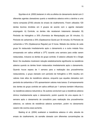 70




      Spyrides et al. (2000) testaram in vitro os efeitos do clareamento dental com 3

diferentes agentes clareadores quanto a resistência adesiva entre a dentina e uma

resina composta (Z100) através do ensaio de cisalhamento. Foram utilizados 120

dentes bovinos divididos em 4 grupos de acordo com o agente clareador

empregado: A) Controle, os dentes não receberam tratamento clareador; B)

Peróxido de hidrogênio a 35% (Farmácia de Manipulação) por 30 minutos; C)

Peróxido de carbamida a 35% (Opalescence Quick) por 30 minutos; D) Peróxido de

carbamida a 10% (Opalescence Regular) por 6 horas. Metade dos dentes de cada

grupo foi restaurada imediatamente após o clareamento e a outra metade ficou

armazenada em saliva artificial a 370C durante uma semana para então serem

restauradas, inclusive os dentes do grupo controle. O adesivo utilizado foi o Single

Bond. Os resultados mostraram redução estatisticamente significante na resistência

adesiva quando os dentes foram restaurados imediatamente após o clareamento.

Quando houve espera de 1 semana para a realização dos procedimentos

restauradores, o grupo clareado com peróxido de hidrogênio a 35% resultou em

valores mais altos de resistência adesiva, enquanto que aqueles clareados com

peróxido de carbamida a 10% apresentaram valores mais baixos. O armazenamento

dos dentes do grupo controle em saliva artificial por 1 semana também influenciou

na resistência adesiva reduzindo-a. Os autores concluíram que a resistência adesiva

diminui imediatamente após o clareamento, porém quando há uma espera de 1

semana após o clareamento de consultório para realização dos procedimentos

adesivos, os valores de resistência adesiva aumentam, porém no clareamento

caseiro não ocorreu esse aumento.

      Basting et al. (2004) avaliaram a resistência adesiva in vitro, através do

ensaio de cisalhamento, do esmalte clareado com diferentes concentrações de
 