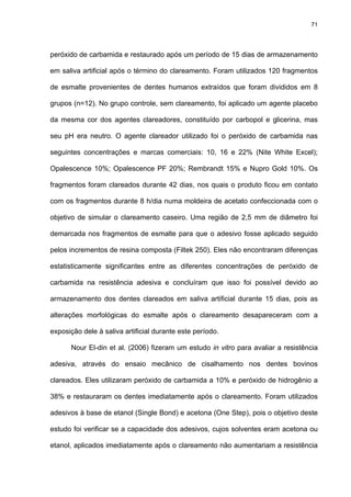 71




peróxido de carbamida e restaurado após um período de 15 dias de armazenamento

em saliva artificial após o término do clareamento. Foram utilizados 120 fragmentos

de esmalte provenientes de dentes humanos extraídos que foram divididos em 8

grupos (n=12). No grupo controle, sem clareamento, foi aplicado um agente placebo

da mesma cor dos agentes clareadores, constituído por carbopol e glicerina, mas

seu pH era neutro. O agente clareador utilizado foi o peróxido de carbamida nas

seguintes concentrações e marcas comerciais: 10, 16 e 22% (Nite White Excel);

Opalescence 10%; Opalescence PF 20%; Rembrandt 15% e Nupro Gold 10%. Os

fragmentos foram clareados durante 42 dias, nos quais o produto ficou em contato

com os fragmentos durante 8 h/dia numa moldeira de acetato confeccionada com o

objetivo de simular o clareamento caseiro. Uma região de 2,5 mm de diâmetro foi

demarcada nos fragmentos de esmalte para que o adesivo fosse aplicado seguido

pelos incrementos de resina composta (Filtek 250). Eles não encontraram diferenças

estatisticamente significantes entre as diferentes concentrações de peróxido de

carbamida na resistência adesiva e concluíram que isso foi possível devido ao

armazenamento dos dentes clareados em saliva artificial durante 15 dias, pois as

alterações morfológicas do esmalte após o clareamento desapareceram com a

exposição dele à saliva artificial durante este período.

      Nour El-din et al. (2006) fizeram um estudo in vitro para avaliar a resistência

adesiva, através do ensaio mecânico de cisalhamento nos dentes bovinos

clareados. Eles utilizaram peróxido de carbamida a 10% e peróxido de hidrogênio a

38% e restauraram os dentes imediatamente após o clareamento. Foram utilizados

adesivos à base de etanol (Single Bond) e acetona (One Step), pois o objetivo deste

estudo foi verificar se a capacidade dos adesivos, cujos solventes eram acetona ou

etanol, aplicados imediatamente após o clareamento não aumentariam a resistência
 