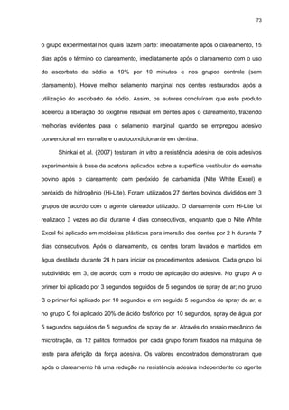 73




o grupo experimental nos quais fazem parte: imediatamente após o clareamento, 15

dias após o término do clareamento, imediatamente após o clareamento com o uso

do ascorbato de sódio a 10% por 10 minutos e nos grupos controle (sem

clareamento). Houve melhor selamento marginal nos dentes restaurados após a

utilização do ascobarto de sódio. Assim, os autores concluíram que este produto

acelerou a liberação do oxigênio residual em dentes após o clareamento, trazendo

melhorias evidentes para o selamento marginal quando se empregou adesivo

convencional em esmalte e o autocondicionante em dentina.

      Shinkai et al. (2007) testaram in vitro a resistência adesiva de dois adesivos

experimentais à base de acetona aplicados sobre a superfície vestibular do esmalte

bovino após o clareamento com peróxido de carbamida (Nite White Excel) e

peróxido de hidrogênio (Hi-Lite). Foram utilizados 27 dentes bovinos divididos em 3

grupos de acordo com o agente clareador utilizado. O clareamento com Hi-Lite foi

realizado 3 vezes ao dia durante 4 dias consecutivos, enquanto que o Nite White

Excel foi aplicado em moldeiras plásticas para imersão dos dentes por 2 h durante 7

dias consecutivos. Após o clareamento, os dentes foram lavados e mantidos em

água destilada durante 24 h para iniciar os procedimentos adesivos. Cada grupo foi

subdividido em 3, de acordo com o modo de aplicação do adesivo. No grupo A o

primer foi aplicado por 3 segundos seguidos de 5 segundos de spray de ar; no grupo

B o primer foi aplicado por 10 segundos e em seguida 5 segundos de spray de ar, e

no grupo C foi aplicado 20% de ácido fosfórico por 10 segundos, spray de água por

5 segundos seguidos de 5 segundos de spray de ar. Através do ensaio mecânico de

microtração, os 12 palitos formados por cada grupo foram fixados na máquina de

teste para aferição da força adesiva. Os valores encontrados demonstraram que

após o clareamento há uma redução na resistência adesiva independente do agente
 