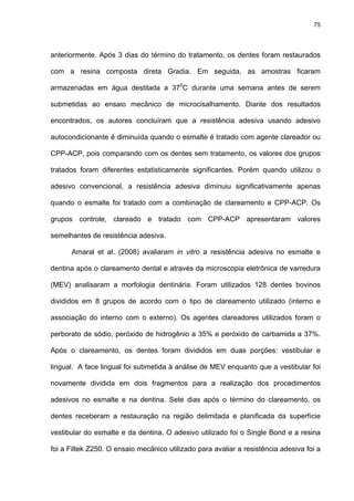 75




anteriormente. Após 3 dias do término do tratamento, os dentes foram restaurados

com a resina composta direta Gradia. Em seguida, as amostras ficaram

armazenadas em água destilada a 370C durante uma semana antes de serem

submetidas ao ensaio mecânico de microcisalhamento. Diante dos resultados

encontrados, os autores concluíram que a resistência adesiva usando adesivo

autocondicionante é diminuída quando o esmalte é tratado com agente clareador ou

CPP-ACP, pois comparando com os dentes sem tratamento, os valores dos grupos

tratados foram diferentes estatisticamente significantes. Porém quando utilizou o

adesivo convencional, a resistência adesiva diminuiu significativamente apenas

quando o esmalte foi tratado com a combinação de clareamento e CPP-ACP. Os

grupos controle, clareado e tratado com CPP-ACP apresentaram valores

semelhantes de resistência adesiva.

      Amaral et al. (2008) avaliaram in vitro a resistência adesiva no esmalte e

dentina após o clareamento dental e através da microscopia eletrônica de varredura

(MEV) analisaram a morfologia dentinária. Foram utilizados 128 dentes bovinos

divididos em 8 grupos de acordo com o tipo de clareamento utilizado (interno e

associação do interno com o externo). Os agentes clareadores utilizados foram o

perborato de sódio, peróxido de hidrogênio a 35% e peróxido de carbamida a 37%.

Após o clareamento, os dentes foram divididos em duas porções: vestibular e

lingual. A face lingual foi submetida à análise de MEV enquanto que a vestibular foi

novamente dividida em dois fragmentos para a realização dos procedimentos

adesivos no esmalte e na dentina. Sete dias após o término do clareamento, os

dentes receberam a restauração na região delimitada e planificada da superfície

vestibular do esmalte e da dentina. O adesivo utilizado foi o Single Bond e a resina

foi a Filtek Z250. O ensaio mecânico utilizado para avaliar a resistência adesiva foi a
 