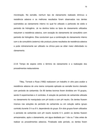76




microtração. No esmalte, nenhum tipo de clareamento realizado diminuiu a

resistência adesiva e os melhores resultados foram observados nos dentes

submetidos ao clareamento interno no qual foi utilizado o perborato de sódio e

peróxido de hidrogênio. Já na dentina todos os tipos de clareamento utilizados

reduziram a resistência adesiva, com exceção do clareamento de consultório com

peróxido de hidrogênio. Eles concluíram que a combinação do clareamento interno

com o de consultório (externo) não produziu piores resultados de resistência adesiva

e pode rotineiramente ser utilizado na clínica para se obter maior efetividade no

clareamento.




2.3.6 Tempo de espera entre o término do clareamento e a realização dos

procedimentos restauradores




      Titley, Torneck e Ruse (1992) realizaram um trabalho in vitro para avaliar a

resistência adesiva de uma resina composta aplicada ao esmalte bovino clareado

com peróxido de carbamida. Os 90 dentes bovinos foram divididos em 10 grupos,

sendo 6 experimentais e 4 controles. A solução de peróxido de carbamida utilizada

no clareamento foi manipulada com pH ácido e com pH neutro. Os dentes ficaram

imersos nas soluções de peróxido de carbamida ou em solução salina (grupo

controle) durante 3 h ou 6 h, dependendo do grupo. Em dois grupos foram utilizados

o peróxido de carbamida com pH neutro durante 6 h, porém os dentes ficaram

armazenados, após o clareamento, em água destilada por 1 dia ou 7 dias antes de

realizar os procedimentos adesivos. Finalizado este período, os dentes foram
 