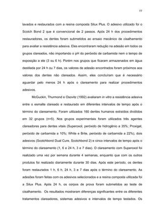 77




lavados e restaurados com a resina composta Silux Plus. O adesivo utilizado foi o

Scotch Bond 2 que é convencional de 2 passos. Após 24 h dos procedimentos

restauradores, os dentes foram submetidos ao ensaio mecânico de cisalhamento

para avaliar a resistência adesiva. Eles encontraram redução na adesão em todos os

grupos clareados, não importando o pH do peróxido de carbamida nem o tempo de

exposição a ele (3 ou 6 h). Porém nos grupos que ficaram armazenados em água

destilada por 24 h ou 7 dias, os valores de adesão encontrados foram próximos aos

valores dos dentes não clareados. Assim, eles concluíram que é necessário

aguardar pelo menos 24 h após o clareamento para realizar procedimentos

adesivos.

      McGuckin, Thurmond e Osovitz (1992) avaliaram in vitro a resistência adesiva

entre o esmalte clareado e restaurado em diferentes intervalos de tempo após o

término do clareamento. Foram utilizados 160 dentes humanos extraídos divididos

em 32 grupos (n=5). Nos grupos experimentais foram utilizados três agentes

clareadores para dentes vitais (Superoxol, peróxido de hidrogênio a 35%; Proxigel,

peróxido de carbamida a 10%; White e Brite, peróxido de carbamida a 22%), dois

adesivos (Scotchbond Dual Cure, Scotchbond 2) e cinco intervalos de tempo após o

término do clareamento (1, 6 e 24 h, 3 e 7 dias). O clareamento com Superoxol foi

realizado uma vez por semana durante 4 semanas, enquanto que com os outros

produtos foi realizado diariamente durante 30 dias. Após este período, os dentes

foram restaurados 1 h, 6 h, 24 h, 3 e 7 dias após o término do clareamento. As

adesões foram feitas com os adesivos selecionados e a resina composta utilizada foi

a Silux Plus. Após 24 h, os corpos de prova foram submetidos ao teste de

cisalhamento. Os resultados mostraram diferenças significantes entre os diferentes

tratamentos clareadores, sistemas adesivos e intervalos de tempo testados. Os
 