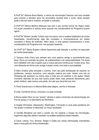 À Profa Dra Adriana Bona Matos, a rainha da microtração! Sempre com boa vontade
para ensinar e também para me aconselhar durante todo o curso. Serei sempre
grata a ela por toda a cortesia, amizade e instrução.

À Profa Dra Márcia Martins Marques que com o seu sorriso nunca me negou nada!
Foi super prestativa e solícita tanto quando era coordenadora do Programa quanto
agora.

À Profa Dra Miriam Lacalle Turbino que me salvou com a análise Estatística da minha
dissertação, transformando algo tão complexo e incompreensível em dados
concretos e fáceis de entender. Além disso, é uma pessoa compreensiva e como
coordenadora do Programa tem nos ajudado bastante.

Às Profas Dras Maria Ângela e Maria Aparecida pela atenção e auxílios na execução
da minha dissertação.

À Taciana Anfe (Taci) que sempre tem uma palavra amiga e reconfortante para
dizer. Ela é um exemplo de garra, de solidariedade e de responsabilidade. Foi muito
bom trabalhar com ela e espero que a nossa parceria continue por muitos anos. Sou
uma felizarda em tê-la como amiga e poder contar com toda a sua lealdade.

À Ellen Cristina pela amizade e carinho. Com seu jeito estressado de resolver os
problemas, sempre encontrou uma solução criativa pra tudo, desde uma ida ao
Shopping até aparecer na minha casa à noite pra me acalmar e me ajudar. Neste
momento delicado da sua vida queria poder estar mais presente fisicamente para
poder retribuir, pelo menos uma parte, de tudo que ela já fez por mim.

À Thaís Scaramucci e à Marina Bello pela alegria, carinho e amizade.

À Leila, Camilinha (Crus), Amanda e Ju pela amizade.

À Bruna pelas fotos na sua “power” câmera e pelos momentos de descontração em
Foz do Iguaçu e no laboratório de Dentística.

À Angela Shimaoka, Alessandra, Washington, Fernando e Lúcia pela paciência em
me ajudar a analisar e interpretar os meus resultados.

À Camilla Bengtson por todo o auxílio em me explicar o ensaio de microtração,
sugerindo algumas idéias e também na análise estatística deste trabalho.

À Carol, Letícia, Yuri, Simone, Sérgio e Cidão por várias informações importantes
para a execução da minha dissertação.
 