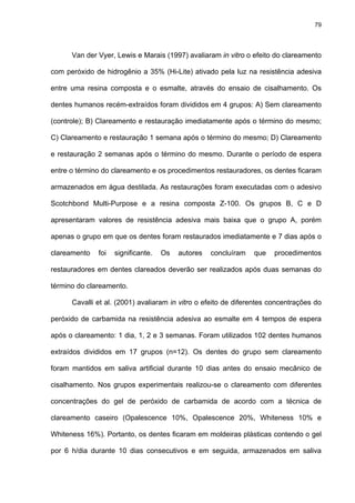 79




      Van der Vyer, Lewis e Marais (1997) avaliaram in vitro o efeito do clareamento

com peróxido de hidrogênio a 35% (Hi-Lite) ativado pela luz na resistência adesiva

entre uma resina composta e o esmalte, através do ensaio de cisalhamento. Os

dentes humanos recém-extraídos foram divididos em 4 grupos: A) Sem clareamento

(controle); B) Clareamento e restauração imediatamente após o término do mesmo;

C) Clareamento e restauração 1 semana após o término do mesmo; D) Clareamento

e restauração 2 semanas após o término do mesmo. Durante o período de espera

entre o término do clareamento e os procedimentos restauradores, os dentes ficaram

armazenados em água destilada. As restaurações foram executadas com o adesivo

Scotchbond Multi-Purpose e a resina composta Z-100. Os grupos B, C e D

apresentaram valores de resistência adesiva mais baixa que o grupo A, porém

apenas o grupo em que os dentes foram restaurados imediatamente e 7 dias após o

clareamento   foi   significante.   Os   autores   concluíram   que   procedimentos

restauradores em dentes clareados deverão ser realizados após duas semanas do

término do clareamento.

      Cavalli et al. (2001) avaliaram in vitro o efeito de diferentes concentrações do

peróxido de carbamida na resistência adesiva ao esmalte em 4 tempos de espera

após o clareamento: 1 dia, 1, 2 e 3 semanas. Foram utilizados 102 dentes humanos

extraídos divididos em 17 grupos (n=12). Os dentes do grupo sem clareamento

foram mantidos em saliva artificial durante 10 dias antes do ensaio mecânico de

cisalhamento. Nos grupos experimentais realizou-se o clareamento com diferentes

concentrações do gel de peróxido de carbamida de acordo com a técnica de

clareamento caseiro (Opalescence 10%, Opalescence 20%, Whiteness 10% e

Whiteness 16%). Portanto, os dentes ficaram em moldeiras plásticas contendo o gel

por 6 h/dia durante 10 dias consecutivos e em seguida, armazenados em saliva
 