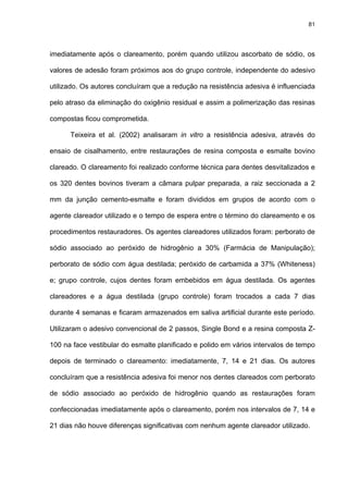 81




imediatamente após o clareamento, porém quando utilizou ascorbato de sódio, os

valores de adesão foram próximos aos do grupo controle, independente do adesivo

utilizado. Os autores concluíram que a redução na resistência adesiva é influenciada

pelo atraso da eliminação do oxigênio residual e assim a polimerização das resinas

compostas ficou comprometida.

      Teixeira et al. (2002) analisaram in vitro a resistência adesiva, através do

ensaio de cisalhamento, entre restaurações de resina composta e esmalte bovino

clareado. O clareamento foi realizado conforme técnica para dentes desvitalizados e

os 320 dentes bovinos tiveram a câmara pulpar preparada, a raiz seccionada a 2

mm da junção cemento-esmalte e foram divididos em grupos de acordo com o

agente clareador utilizado e o tempo de espera entre o término do clareamento e os

procedimentos restauradores. Os agentes clareadores utilizados foram: perborato de

sódio associado ao peróxido de hidrogênio a 30% (Farmácia de Manipulação);

perborato de sódio com água destilada; peróxido de carbamida a 37% (Whiteness)

e; grupo controle, cujos dentes foram embebidos em água destilada. Os agentes

clareadores e a água destilada (grupo controle) foram trocados a cada 7 dias

durante 4 semanas e ficaram armazenados em saliva artificial durante este período.

Utilizaram o adesivo convencional de 2 passos, Single Bond e a resina composta Z-

100 na face vestibular do esmalte planificado e polido em vários intervalos de tempo

depois de terminado o clareamento: imediatamente, 7, 14 e 21 dias. Os autores

concluíram que a resistência adesiva foi menor nos dentes clareados com perborato

de sódio associado ao peróxido de hidrogênio quando as restaurações foram

confeccionadas imediatamente após o clareamento, porém nos intervalos de 7, 14 e

21 dias não houve diferenças significativas com nenhum agente clareador utilizado.
 